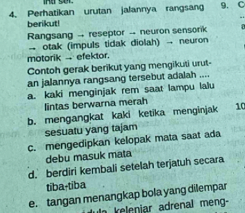 Perhatikan urutan jalannya rangsang 9. C
.
berikut!
Rangsang → reseptor - neuron sensorik a
- otak (impuls tidak diolah) → neuron
motorik - efektor.
Contoh gerak berikut yang mengikuti urut-
an jalannya rangsang tersebut adalah ....
a. kaki menginjak rem saat lampu lalu
lintas berwarna merah
b. mengangkat kaki ketika menginjak 10
sesuatu yang tajam
c. mengedipkan kelopak mata saat ada
debu masuk mata
d. berdiri kembali setelah terjatuh secara
tiba-tiba
e. tangan menangkap bola yang dilempar
a keleniar adrenal meng-