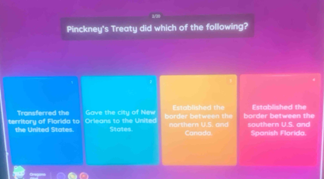 2/20
Pinckney's Treaty did which of the following?
2
3
Established the Established the
Transferred the Gave the city of New
territory of Florida to Orleans to the United border between the border between the
the United States. States. northern U.S. and southern U.S. and
Canada. Spanish Florida.