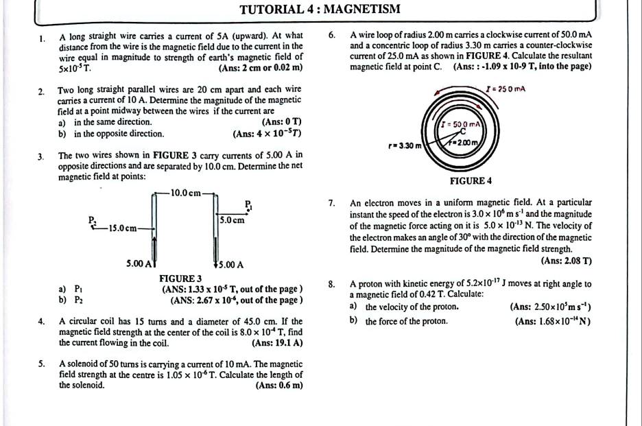 TUTORIAL 4 : MAGNETISM
1. A long straight wire carries a current of 5A (upward). At what 6. A wire loop of radius 2.00 m carries a clockwise current of 50.0 mA
distance from the wire is the magnetic field due to the current in the and a concentric loop of radius 3.30 m carries a counter-clockwise
wire equal in magnitude to strength of earth's magnetic field of current of 25.0 mA as shown in FIGURE 4. Calculate the resultant
5* 10^(-5)T. (Ans: 2 cm or 0.02 m) magnetic field at point C. (Ans: : -1.09* 10.9T , into the page)
2. Two long straight parallel wires are 20 cm apart and each wire
carries a current of 10 A. Determine the magnitude of the magnetic
field at a point midway between the wires if the current are
a) in the same direction. (Ans: 0 T)
b) in the opposite direction. (Ans: 4* 10^(-5)T)
3. The two wires shown in FIGURE 3 carry currents of 5.00 A in
opposite directions and are separated by 10.0 cm. Determine the net
magnetic field at points: 
7. An electron moves in a uniform magnetic field. At a particular
instant the speed of the electron is 3.0* 10^6ms^(-1) and the magnitude
of the magnetic force acting on it is 5.0* 10^(-13)N. The velocity of
the electron makes an angle of 30° with the direction of the magnetic
field. Determine the magnitude of the magnetic field strength.
(Ans: 2.08 T)
FIGURE 3
a) P_1 ANS:1.33* 10^(-5)T , out of the page ) 8. A proton with kinetic energy of 5.2* 10^(-17)J moves at right angle to
b) P_2 (ANS: 2.67* 10^(-6) , out of the page ) a magnetic field of 0.42 T. Calculate:
a) the velocity of the proton. (Ans: 2.50* 10^5ms^(-1))
4. A circular coil has 15 turns and a diameter of 45.0 cm. If the b) the force of the proton. (Ans: 1.68* 10^(-14)N)
magnetic field strength at the center of the coil is 8.0* 10^(-4)T, find
the current flowing in the coil. (Ans: 19.1 A)
5. A solenoid of 50 turns is carrying a current of 10 mA. The magnetic
field strength at the centre is 1.05* 10^(-6)T. Calculate the length of
the solenoid. (Ans: 0.6 m)