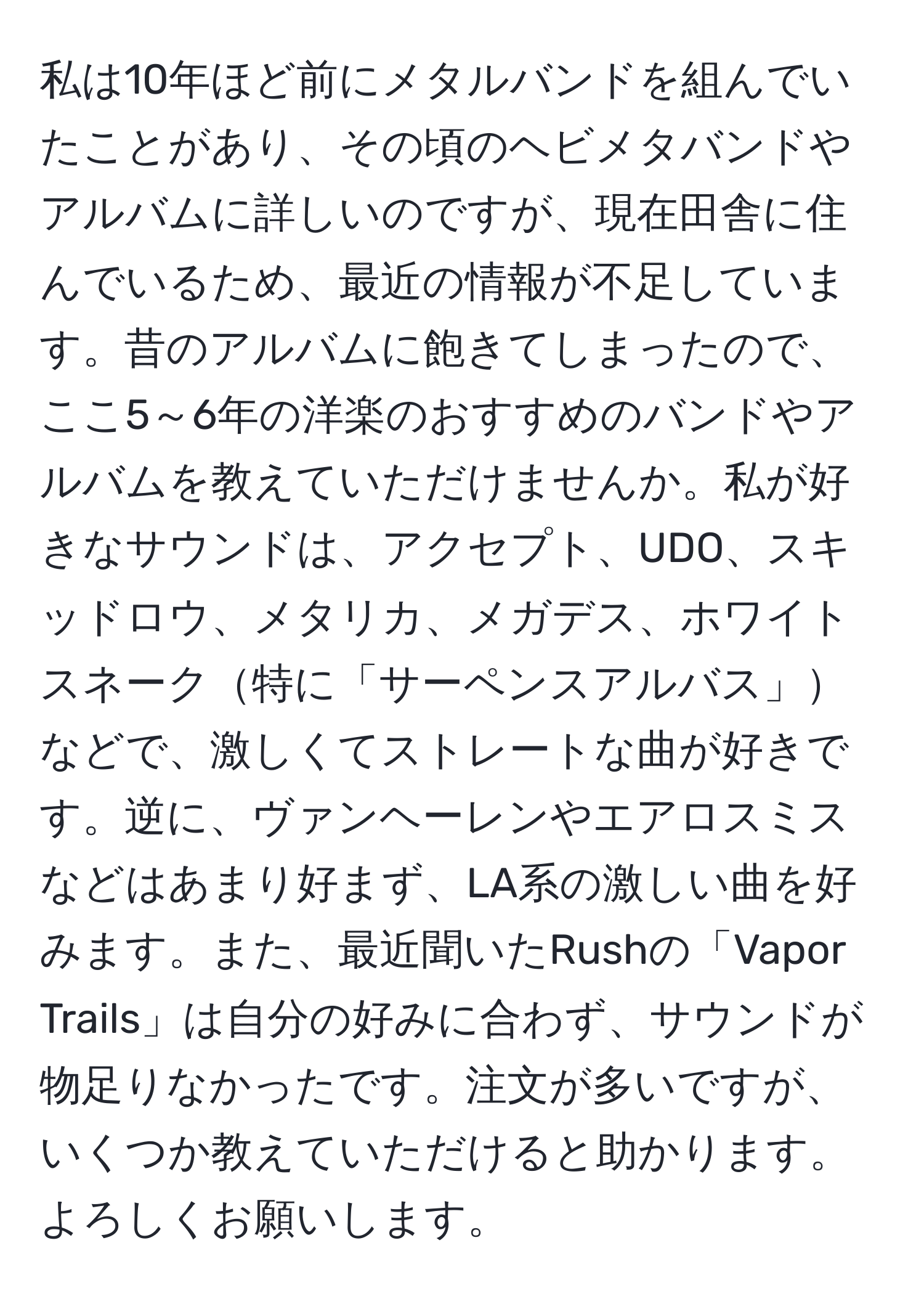 私は10年ほど前にメタルバンドを組んでいたことがあり、その頃のヘビメタバンドやアルバムに詳しいのですが、現在田舎に住んでいるため、最近の情報が不足しています。昔のアルバムに飽きてしまったので、ここ5～6年の洋楽のおすすめのバンドやアルバムを教えていただけませんか。私が好きなサウンドは、アクセプト、UDO、スキッドロウ、メタリカ、メガデス、ホワイトスネーク特に「サーペンスアルバス」などで、激しくてストレートな曲が好きです。逆に、ヴァンヘーレンやエアロスミスなどはあまり好まず、LA系の激しい曲を好みます。また、最近聞いたRushの「Vapor Trails」は自分の好みに合わず、サウンドが物足りなかったです。注文が多いですが、いくつか教えていただけると助かります。よろしくお願いします。