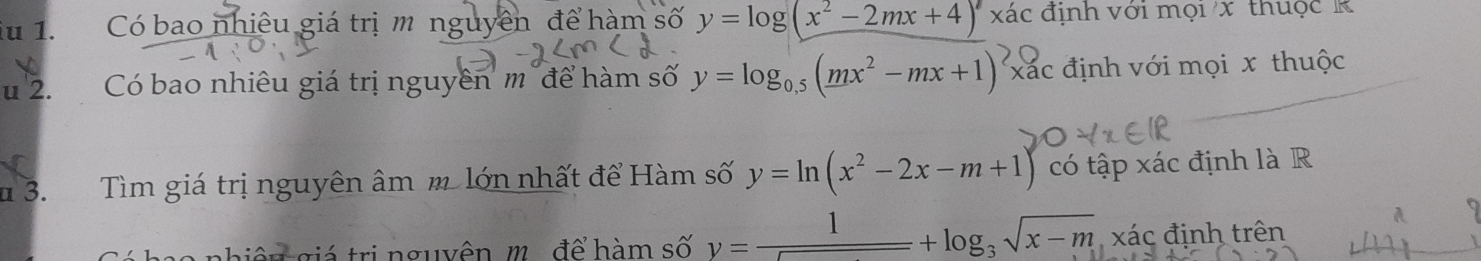 Có bao nhiêu giá trị m nguyên để hàm số y=log (x^2-2mx+4) xác định với mọi x thuộc R 
u 2. Có bao nhiêu giá trị nguyên m'để hàm số y=log _0.5(mx^2-mx+1)^2 xác định với mọi x thuộc 
# 3. Tìm giá trị nguyên âm m. lớn nhất để Hàm số y=ln (x^2-2x-m+1) có tập xác định là R 
t ê m giá trị nguyên, m. để hàm số y= 1/□  +log _3sqrt(x-m), x'ac định trên