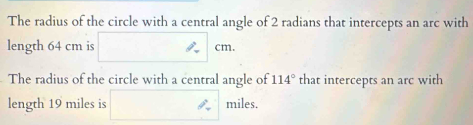 The radius of the circle with a central angle of 2 radians that intercepts an arc with 
length 64 cm is □ cm. 
The radius of the circle with a central angle of 114° that intercepts an arc with 
length 19 miles is ∴ □  miles.