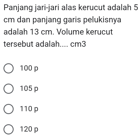 Panjang jari-jari alas kerucut adalah 5
cm dan panjang garis pelukisnya
adalah 13 cm. Volume kerucut
tersebut adalah.... cm3
100 p
105 p
110 p
120 p