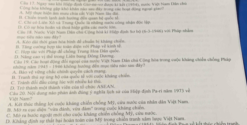 Ngay sau khi Hiệp định Giơ-ne-vơ được kí kết (1954), nước Việt Nam Dân chủ
Cộng hòa không gặp khó khăn nảo sau đãy trong các hoạt động ngoại giao?
A. Mỹ thực hiện âm mưu chia cắt Việt Nam lâu đài.
B. Chiến tranh lạnh ảnh hướng đến quan hệ quốc tế.
C. Chi có Liên Xô và Trung Quốc là những nước công nhận độc lập.
D. Có sự hòa hoãn và thoả hiệp giữa các nước lớn.
Câu 18. Nước Việt Nam Dân chủ Cộng hòà kí Hiệp định Sơ bộ (6-3-1946) với Pháp nhằm
mục tiêu nào sau đây?
A. Kéo dài thời gian hòa bình đề chuẩn bị kháng chiến.
B. Tăng cường hợp tác toàn diện với Pháp về kinh tế.
C. Hợp tác với Pháp để chống Trung Hoa Dân quốc.
D. Nâng cao vị thế trong Liên bang Đông Dương.
Câu 19. Các hoạt động đổi ngoại của nước Việt Nam Dân chủ Cộng hòa trong cuộc kháng chiến chống Pháp
những năm 1945 - 1946 không hướng đến mục tiêu nào sau đây?
A. Bảo vệ vững chắc chính quyền cách mạng.
B. Tranh thủ sự ủng hộ của quốc tế với cuộc kháng chiến.
C. Tránh đối đầu cùng lúc với nhiều kẻ thù.
D. Trở thành một thành viên của tồ chức ASEAN.
Câu 20. Nội dung nào phản ánh đúng ý nghĩa lịch sử của Hiệp định Pa-ri năm 1973 về
Việt Nam?
A. Kêt thúc thẳng lợi cuộc kháng chiến chống Mỹ, cứu nước của nhân dân Việt Nam.
B. Mở ra cục diện "vừa đánh, vừa đàm" trong cuộc kháng chiến.
C. Mở ra bước ngoặt mới cho cuộc kháng chiến chống Mỹ, cứu nước.
D. Khắng định sự thất bại hoàn toàn của Mỹ trong chiến tranh xâm lược Việt Nam.
954), Hiện định Ba-n về kết thúc chiến tranh