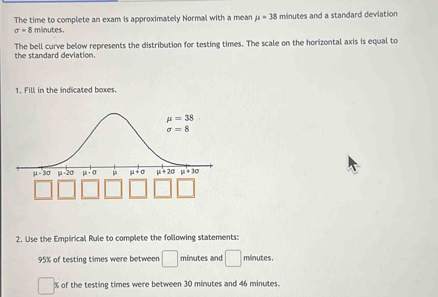 The time to complete an exam is approximately Normal with a mean mu =38 minutes and a standard deviation
sigma =8 minutes.
The bell curve below represents the distribution for testing times. The scale on the horizontal axis is equal to
the standard deviation.
1. Fill in the indicated boxes.
2. Use the Empirical Rule to complete the following statements:
95% of testing times were between □ minutes and □ minutes.
% of the testing times were between 30 minutes and 46 minutes.