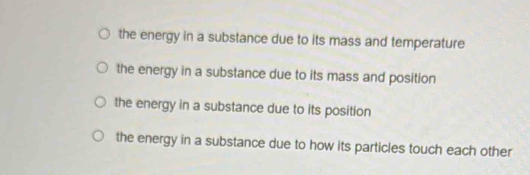 the energy in a substance due to its mass and temperature
the energy in a substance due to its mass and position
the energy in a substance due to its position
the energy in a substance due to how its particles touch each other