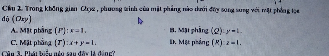 Cầu 2. Trong không gian Oxyz , phương trình của mặt phẳng nào dưới đây song song với mặt phẳng tọa
độ (Oxy)
A. Mặt phẳng (P): x=1. B. Mặt phẳng (Q): y=1.
C. Mặt phẳng (T): x+y=l. D. Mặt phẳng (R): z=l. 
Câu 3. Phát biểu nào sau đây là đúng?