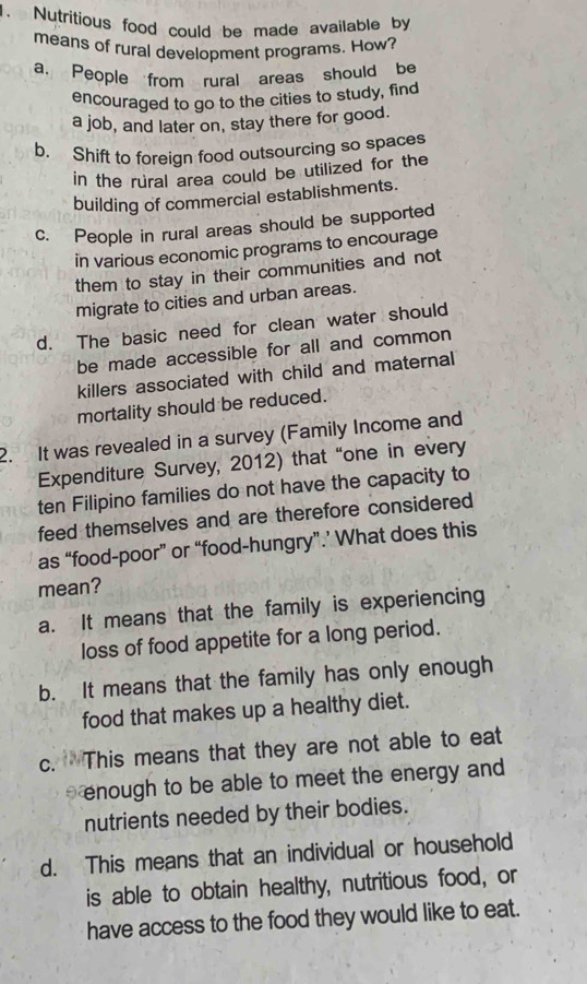 Nutritious food could be made available by
means of rural development programs. How?
a, People from rural areas should be
encouraged to go to the cities to study, find
a job, and later on, stay there for good.
b. Shift to foreign food outsourcing so spaces
in the rural area could be utilized for the
building of commercial establishments.
c. People in rural areas should be supported
in various economic programs to encourage
them to stay in their communities and not 
migrate to cities and urban areas.
d. The basic need for clean water should
be made accessible for all and common
killers associated with child and maternal
mortality should be reduced.
2. It was revealed in a survey (Family Income and
Expenditure Survey, 2012) that “one in every
ten Filipino families do not have the capacity to
feed themselves and are therefore considered
as “food-poor” or “food-hungry”.’ What does this
mean?
a. It means that the family is experiencing
loss of food appetite for a long period.
b. It means that the family has only enough
food that makes up a healthy diet.
c. This means that they are not able to eat
enough to be able to meet the energy and 
nutrients needed by their bodies.
d. This means that an individual or household
is able to obtain healthy, nutritious food, or
have access to the food they would like to eat.