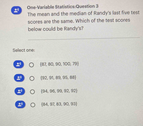 One-Variable Statistics:Question 3
The mean and the median of Randy's last five test
scores are the same. Which of the test scores
below could be Randy's?
Select one:
 87,80,90,100,79
 92,91,89,95,88
 94,96,99,92,92
 84,97,83,90,93