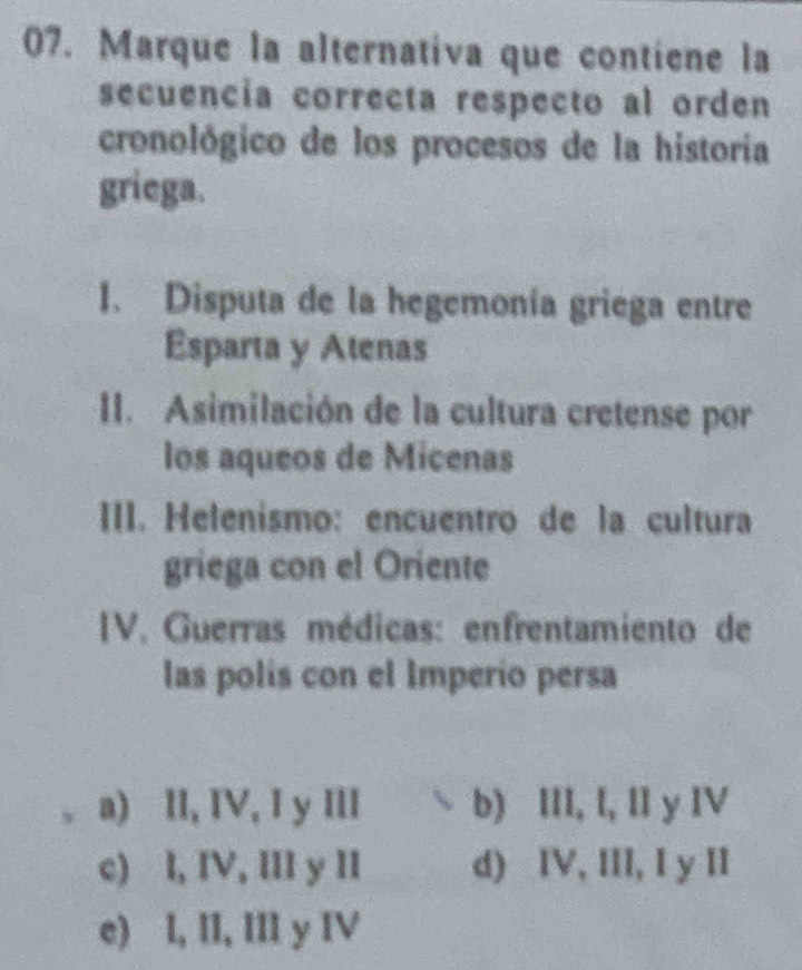 Marque la alternativa que contiene la
secuencia correcta respecto al orden
cronológico de los procesos de la historia
griega.
1. Disputa de la hegemonía griega entre
Esparta y Atenas
II. Asimilación de la cultura cretense por
los aqueos de Micenas
III. Helenismo: encuentro de la cultura
griega con el Oriente
IV. Guerras médicas: enfrentamiento de
las polis con el Imperio persa
a) II, IV, I y III b) III, I, II y IV
c) l, IV, III y II d) IV, III, I y II
e) l, II, III y IV