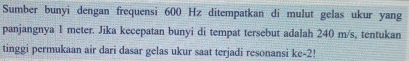 Sumber bunyi dengan frequensi 600 Hz ditempatkan di mulut gelas ukur yang 
panjangnya 1 meter. Jika kecepatan bunyi di tempat tersebut adalah 240 m/s, tentukan 
tinggi permukaan air dari dasar gelas ukur saat terjadi resonansi ke -2!