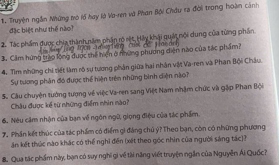 Truyện ngắn Những trò lố hay là Va-ren và Phan Bội Châu ra đời trong hoàn cảnh 
đặc biệt như thế nào? 
2. Tác phẩm được chia thành năm phần rõ rệt. Hãy khái quát nội dung của từng phần. 
3. Cảm hứng trào lộng được thể hiện ở những phương diện nào của tác phẩm? 
4. Tìm những chi tiết làm rõ sự tương phản giữa hai nhân vật Va-ren và Phan Bội Châu. 
Sự tương phản đó được thể hiện trên những bình diện nào? 
5. Câu chuyện tưởng tượng về việc Va-ren sang Việt Nam nhậm chức và gặp Phan Bội 
Châu được kể từ những điểm nhìn nào? 
6. Nêu cảm nhận của bạn về ngôn ngữ, giọng điệu của tác phẩm. 
7. Phần kết thúc của tác phẩm có điểm gì đáng chú ý? Theo bạn, còn có những phương 
án kết thúc nào khác có thể nghĩ đến (xét theo góc nhìn của người sáng tác)? 
8. Qua tác phẩm này, bạn có suy nghĩ gì về tài năng viết truyện ngắn của Nguyễn Ái Quốc?