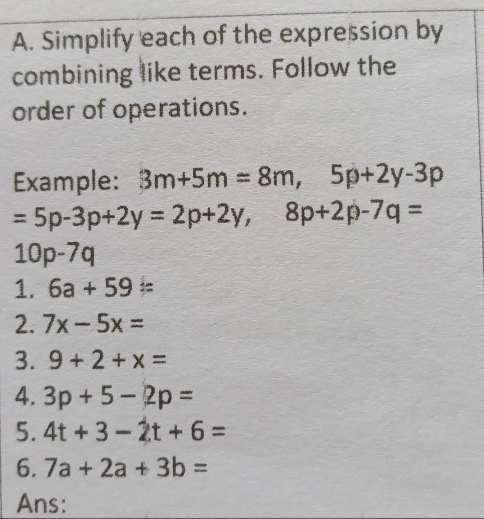 Simplify each of the expression by 
combining like terms. Follow the 
order of operations. 
Example: 3m+5m=8m, 5p+2y-3p
=5p-3p+2y=2p+2y, 8p+2p-7q=
10p-7q
1. 6a+59=
2. 7x-5x=
3. 9+2+x=
4. 3p+5-2p=
5. 4t+3-2t+6=
6. 7a+2a+3b=
Ans: