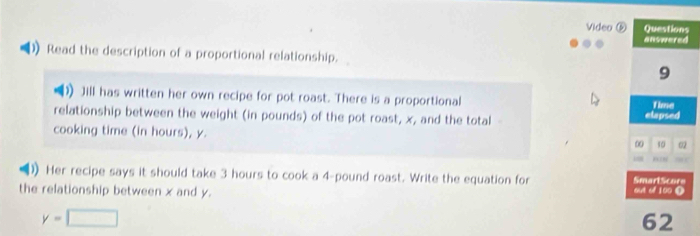 Video ⑥ Questions 
answered 
Read the description of a proportional relationship. 
9 
Jill has written her own recipe for pot roast. There is a proportional Time 
relationship between the weight (in pounds) of the pot roast, x, and the total elapsed 
cooking time (in hours), y. 
0 10 02 
) Her recipe says it should take 3 hours to cook a 4-pound roast. Write the equation for SmartScore 
the relationship between x and y. out of 100 Ω
y=□
62