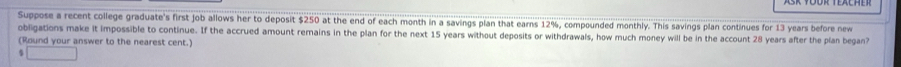 Suppose a recent college graduate's first job allows her to deposit $250 at the end of each month in a savings plan that earns 12%, compounded monthly. This savings plan continues for 13 years before new 
obligations make it impossible to continue. If the accrued amount remains in the plan for the next 15 years without deposits or withdrawals, how much money will be in the account 28 years after the plan began? 
(Round your answer to the nearest cent.)