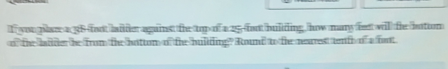 youplc a 38 fort haideragainst te top of a 25 fort bulding, how many feet will the botom 
of the lader the from the hottom of the hullding? Round to the rearest tenfo of a fort