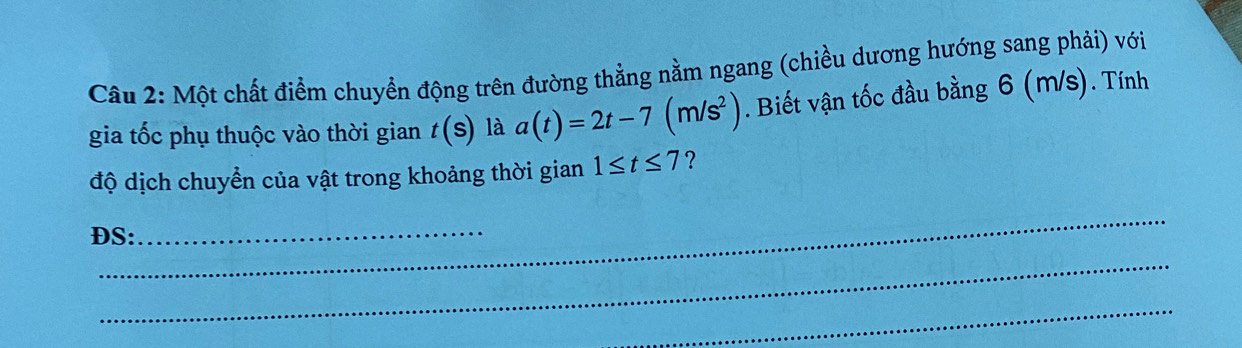 Một chất điểm chuyển động trên đường thẳng nằm ngang (chiều dương hướng sang phải) với 
gia tốc phụ thuộc vào thời gian t(S) là a(t)=2t-7(m/s^2). Biết vận tốc đầu bằng 6 (m/s). Tính 
độ dịch chuyển của vật trong khoảng thời gian 1≤ t≤ 7 ? 
_ 
ĐS:_ 
_ 
_