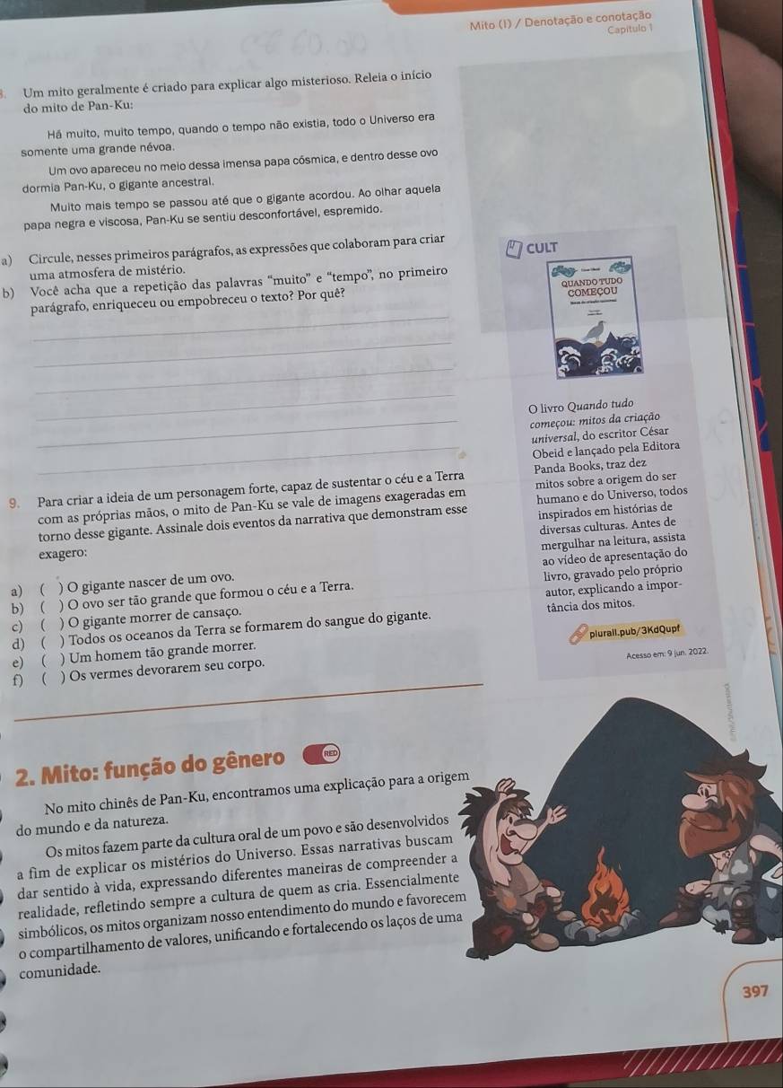 Mito (I) / Denotação e conotação
Capitulo 1
Um mito geralmente é criado para explicar algo misterioso. Releia o início
do mito de Pan-Ku:
Há muito, muito tempo, quando o tempo não existia, todo o Universo era
somente uma grande névoa.
Um ovo apareceu no meio dessa imensa papa cósmica, e dentro desse ovo
dormia Pan-Ku, o gigante ancestral.
Multo mais tempo se passou até que o gigante acordou. Ao olhar aquela
papa negra e viscosa, Pan-Ku se sentiu desconfortável, espremido.
a) Circule, nesses primeiros parágrafos, as expressões que colaboram para criar cult
uma atmosfera de mistério.
b) Você acha que a repetição das palavras “muito” e “tempo”, no primeiro
=  e  = =
_
parágrafo, enriqueceu ou empobreceu o texto? Por quê? QUANDO TUDO COMEÇOU
_
_
_
O livro Quando tudo
_ começou: mitos da criação
_
universal, do escritor César
Obeid e lançado pela Editora
9. Para criar a ideia de um personagem forte, capaz de sustentar o céu e a Terra Panda Books, traz dez
humano e do Universo, todos
com as próprias mãos, o mito de Pan-Ku se vale de imagens exageradas em mitos sobre a origem do ser
torno desse gigante. Assinale dois eventos da narrativa que demonstram esse inspirados em histórias de
diversas culturas. Antes de
mergulhar na leitura, assista
exagero:
a) ( ) O gigante nascer de um ovo. ao vídeo de apresentação do
b) ( ) O ovo ser tão grande que formou o céu e a Terra. livro, gravado pelo próprio
c)  ) O gigante morrer de cansaço. autor, explicando a impor-
tância dos mitos.
d) ( ) Todos os oceanos da Terra se formarem do sangue do gigante.
plurail.pub/3KdQupf
e) ( ) Um homem tão grande morrer.
Acesso em: 9 jun. 2022.
_
f) ( ) Os vermes devorarem seu corpo.
2. Mito: função do gênero
No mito chinês de Pan-Ku, encontramos uma explicação para a orig
do mundo e da natureza.
Os mitos fazem parte da cultura oral de um povo e são desenvolvidos
a fim de explicar os mistérios do Universo. Essas narrativas buscam
dar sentido à vida, expressando diferentes maneiras de compreender 
realidade, refletindo sempre a cultura de quem as cria. Essencialment
simbólicos, os mitos organizam nosso entendimento do mundo e favorec
o compartilhamento de valores, unificando e fortalecendo os laços de um
comunidade.
397