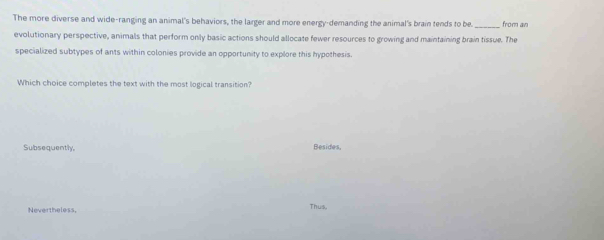 The more diverse and wide-ranging an animal's behaviors, the larger and more energy-demanding the animal's brain tends to be _from an
evolutionary perspective, animals that perform only basic actions should allocate fewer resources to growing and maintaining brain tissue. The
specialized subtypes of ants within colonies provide an opportunity to explore this hypothesis.
Which choice completes the text with the most logical transition?
Subsequently. Besides,
Nevertheless, Thus
