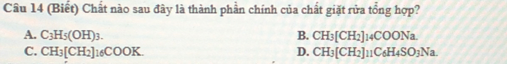 (Biết) Chất nào sau đây là thành phần chính của chất giặt rửa tổng hợp?
A. C_3H_5(OH)_3. B. CH_3[CH_2]14COONa.
C. CH_3[CH_2]16COOK. D. CH_3[CH_2]11C_6H_4SO_3Na.