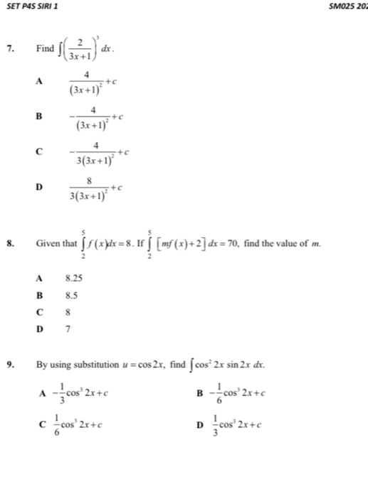 SET P4S SIRI 1 SM025 20:
7. Find ∈t ( 2/3x+1 )^3dx.
A frac 4(3x+1)^2+c
B -frac 4(3x+1)^2+c
C -frac 43(3x+1)^2+c
D frac 83(3x+1)^2+c
8. Given that ∈tlimits _2^(5f(x)dx=8. If ∈tlimits _2^5[mf(x)+2]dx=70 find the value of m.
A 8.25
B 8.5
C 8
D 7
9. By using substitution u=cos 2x , find ∈t cos ^2)2xsin 2xdx.
A - 1/3 cos^32x+c
B - 1/6 cos^32x+c
C  1/6 cos^32x+c
D  1/3 cos^32x+c