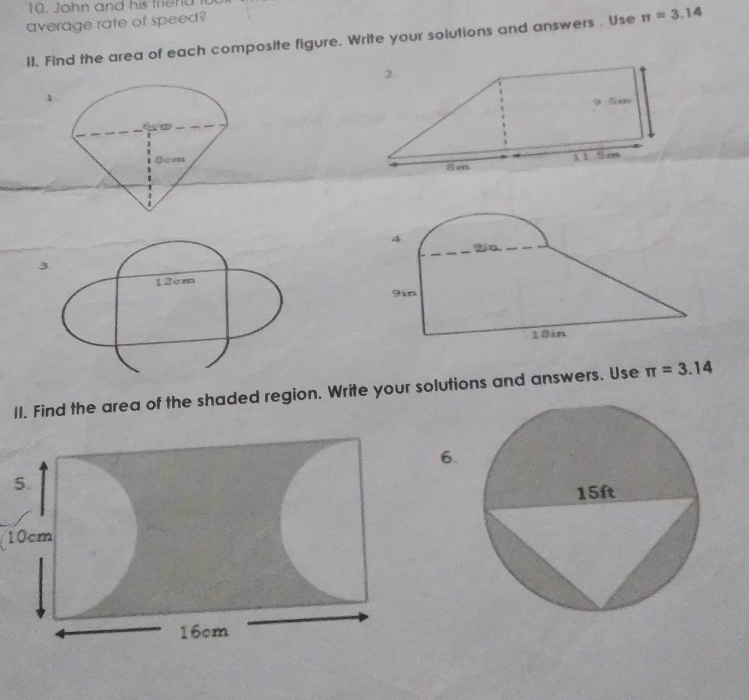 John and his friend 
average rate of speed? 
ll. Find the area of each composite figure. Write your solutions and answers . Use π =3.14
1 
4 
3.
12cm
9in
18in
II. Find the area of the shaded region. Write your solutions and answers. Use π =3.14
6. 
5.
10cm
16cm