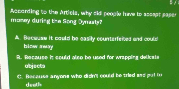 According to the Article, why did people have to accept paper
money during the Song Dynasty?
A. Because it could be easily counterfeited and could
blow away
B. Because it could also be used for wrapping delicate
objects
C. Because anyone who didn't could be tried and put to
death