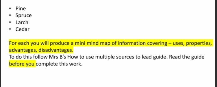 Pine 
Spruce 
Larch 
Cedar 
For each you will produce a mini mind map of information covering - uses, properties, 
advantages, disadvantages. 
To do this follow Mrs B s How to use multiple sources to lead guide. Read the guide 
before you complete this work.