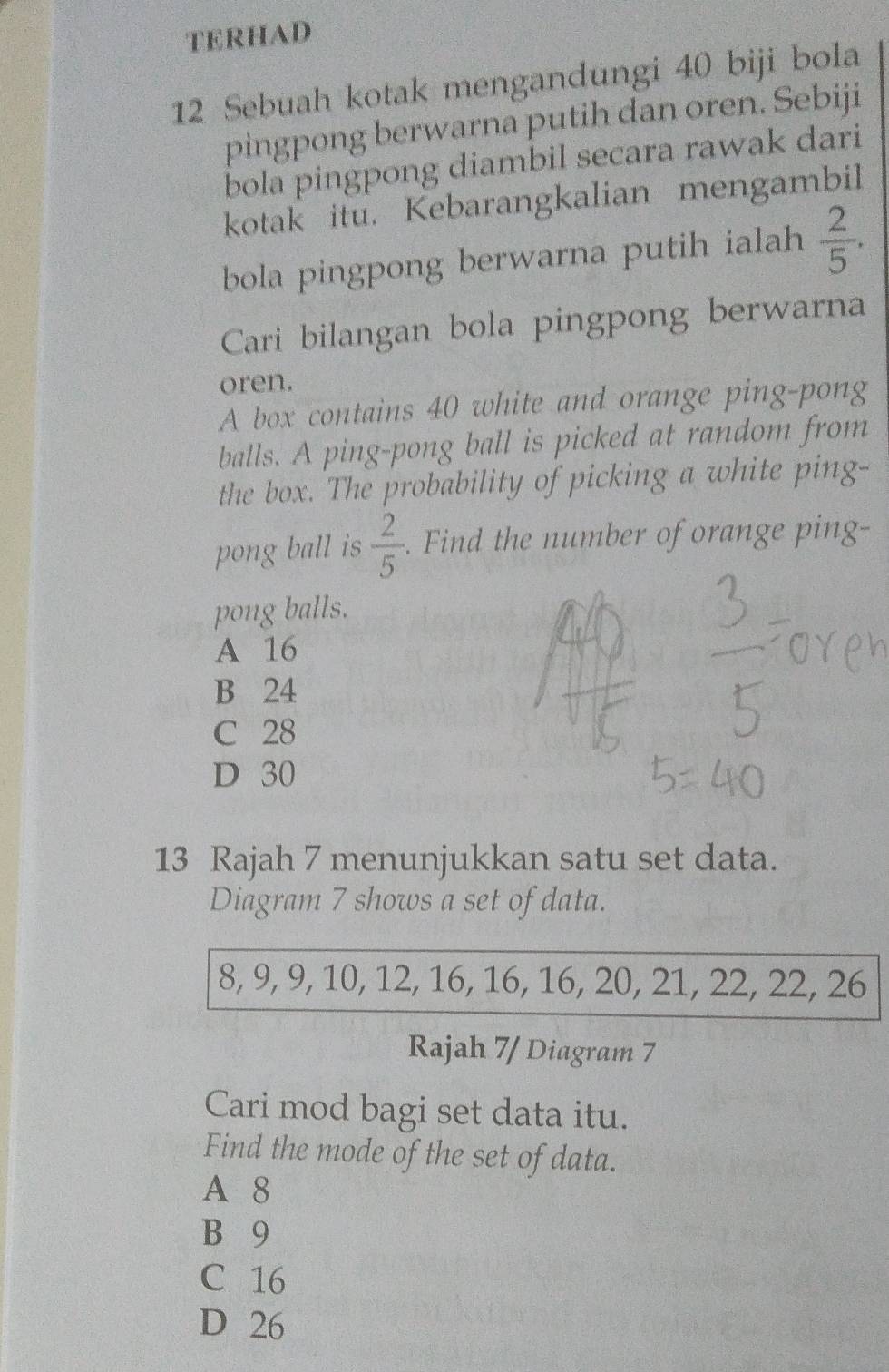 TERHAD
12 Sebuah kotak mengandungi 40 biji bola
pingpong berwarna putih dan oren. Sebiji
bola pingpong diambil secara rawak dari
kotak itu. Kebarangkalian mengambil
bola pingpong berwarna putih ialah  2/5 . 
Cari bilangan bola pingpong berwarna
oren.
A box contains 40 white and orange ping-pong
balls. A ping-pong ball is picked at random from
the box. The probability of picking a white ping-
pong ball is  2/5 . Find the number of orange ping-
pong balls.
A 16
B 24
C 28
D 30
13 Rajah 7 menunjukkan satu set data.
Diagram 7 shows a set of data.
8, 9, 9, 10, 12, 16, 16, 16, 20, 21, 22, 22, 26
Rajah 7/ Diagram 7
Cari mod bagi set data itu.
Find the mode of the set of data.
A 8
B 9
C 16
D 26