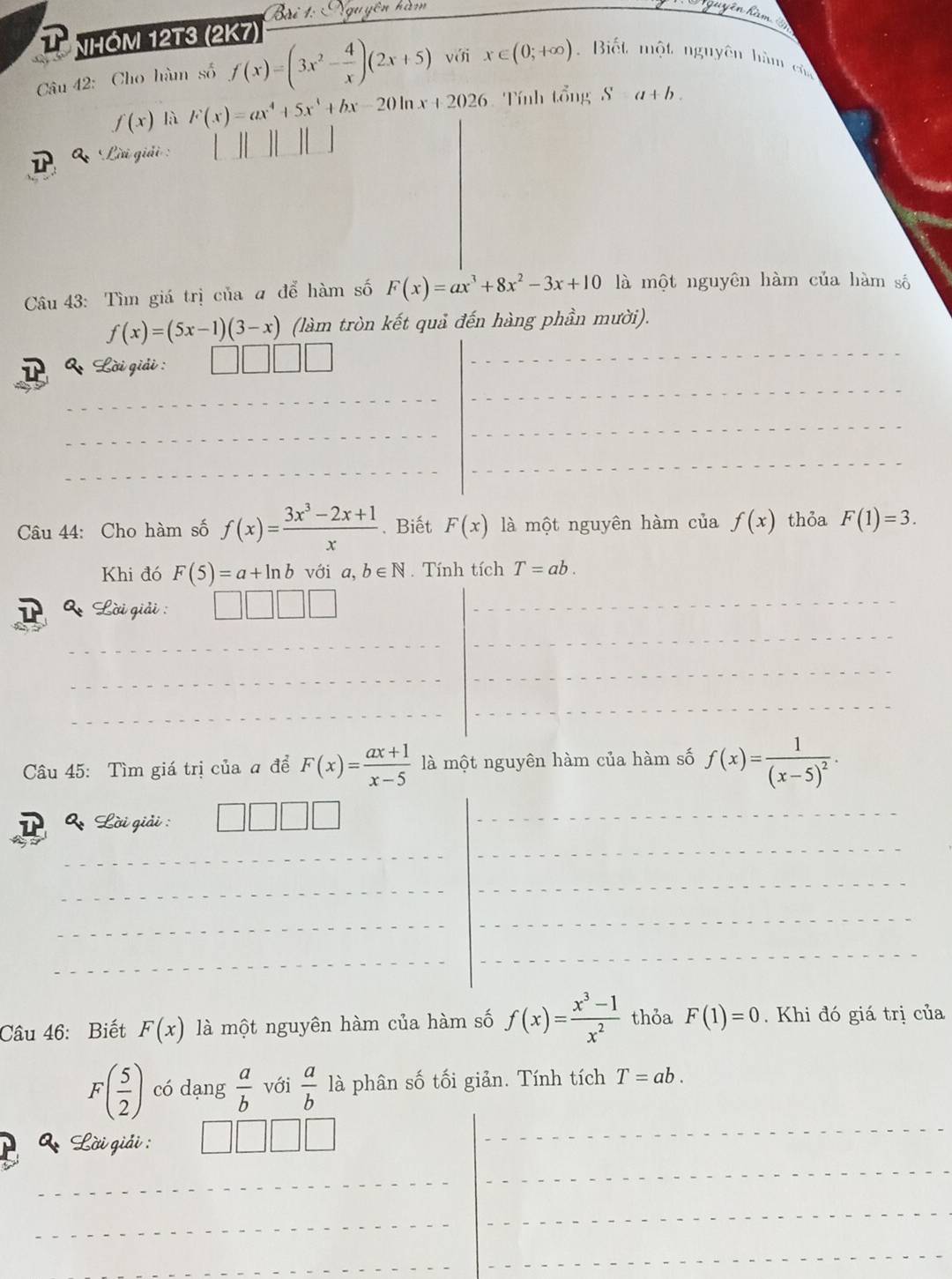 Bri Ngu yễn hàm Viguyên hàm 
NHOM 12T3 (2K7) 
Câu 42: Cho hàm số f(x)=(3x^2- 4/x )(2x+5) với x∈ (0;+∈fty ). Biết một nguyên hàm cử
f(x) là F(x)=ax^4+5x^4+bx-20ln x+2026 Tính tổng Sa+b. 
' Lời giải : 
Câu 43: Tìm giá trị của a để hàm số F(x)=ax^3+8x^2-3x+10 là một nguyên hàm của hàm số
f(x)=(5x-1)(3-x) (làm tròn kết quả đến hàng phần mười). 
& Lời giải : 
Câu 44: Cho hàm số f(x)= (3x^3-2x+1)/x . Biết F(x) là một nguyên hàm của f(x) thỏa F(1)=3. 
Khi đó F(5)=a+ln b với a,b∈ N. Tính tích T=ab. 
Q Lời giải : 
Câu 45: Tìm giá trị của a để F(x)= (ax+1)/x-5  là một nguyên hàm của hàm số f(x)=frac 1(x-5)^2.
Q_2 Lời giải : 
Câu 46: Biết F(x) là một nguyên hàm của hàm số f(x)= (x^3-1)/x^2  thỏa F(1)=0. Khi đó giá trị của
F( 5/2 ) có dạng  a/b  với  a/b  là phân số tối giản. Tính tích T=ab. 
* Lời giải :