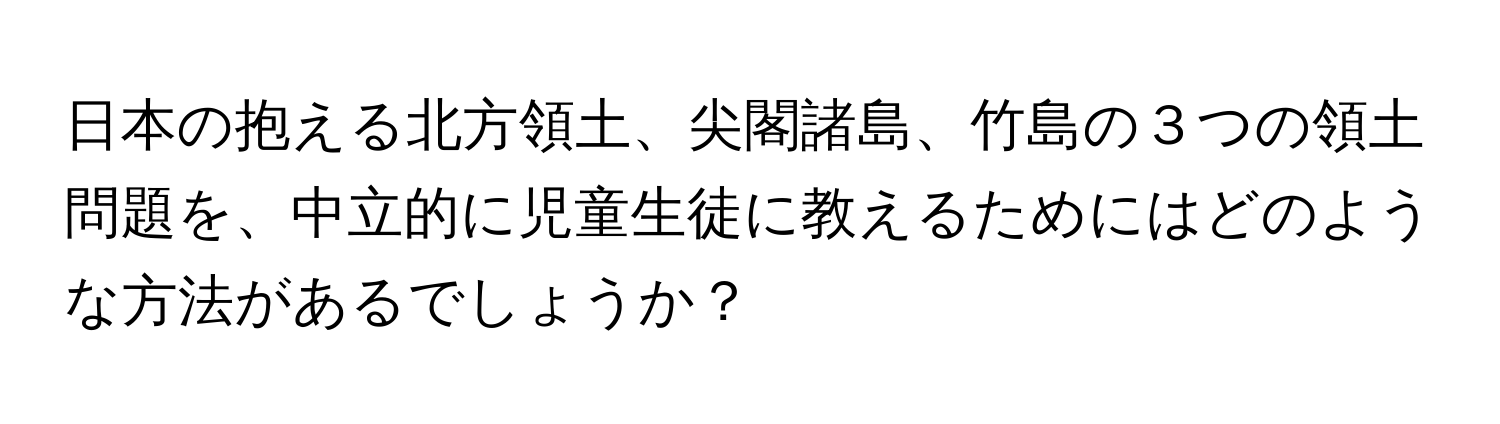 日本の抱える北方領土、尖閣諸島、竹島の３つの領土問題を、中立的に児童生徒に教えるためにはどのような方法があるでしょうか？