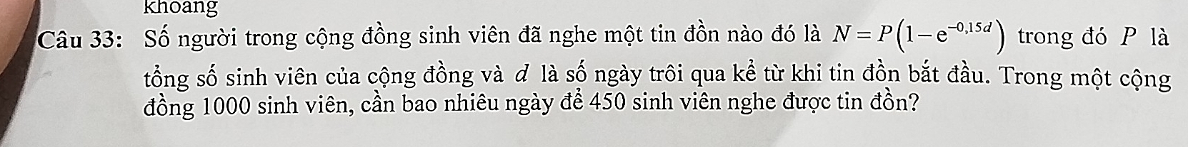 khoang 
Câu 33: Số người trong cộng đồng sinh viên đã nghe một tin đồn nào đó là N=P(1-e^(-0,15d)) trong đó P là 
tổng số sinh viên của cộng đồng và ơ là số ngày trôi qua kể từ khi tin đồn bắt đầu. Trong một cộng 
đồng 1000 sinh viên, cần bao nhiêu ngày để 450 sinh viên nghe được tin đồn?