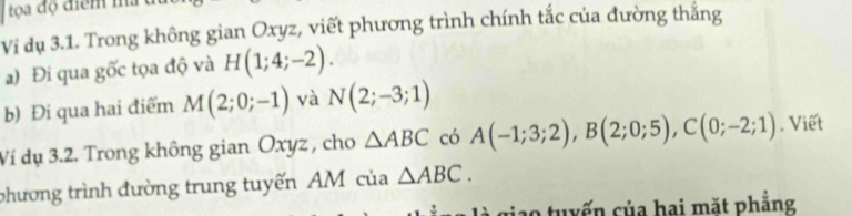 Ví dụ 3.1. Trong không gian Oxyz, viết phương trình chính tắc của đường thắng 
a) Đi qua gốc tọa độ và H(1;4;-2). 
b) Đi qua hai điểm M(2;0;-1) và N(2;-3;1)
Ví dụ 3.2. Trong không gian Oxyz , cho △ ABC có A(-1;3;2), B(2;0;5), C(0;-2;1). Viết 
phương trình đường trung tuyến AM của △ ABC. 
ao tuyến của hai mặt phẳng