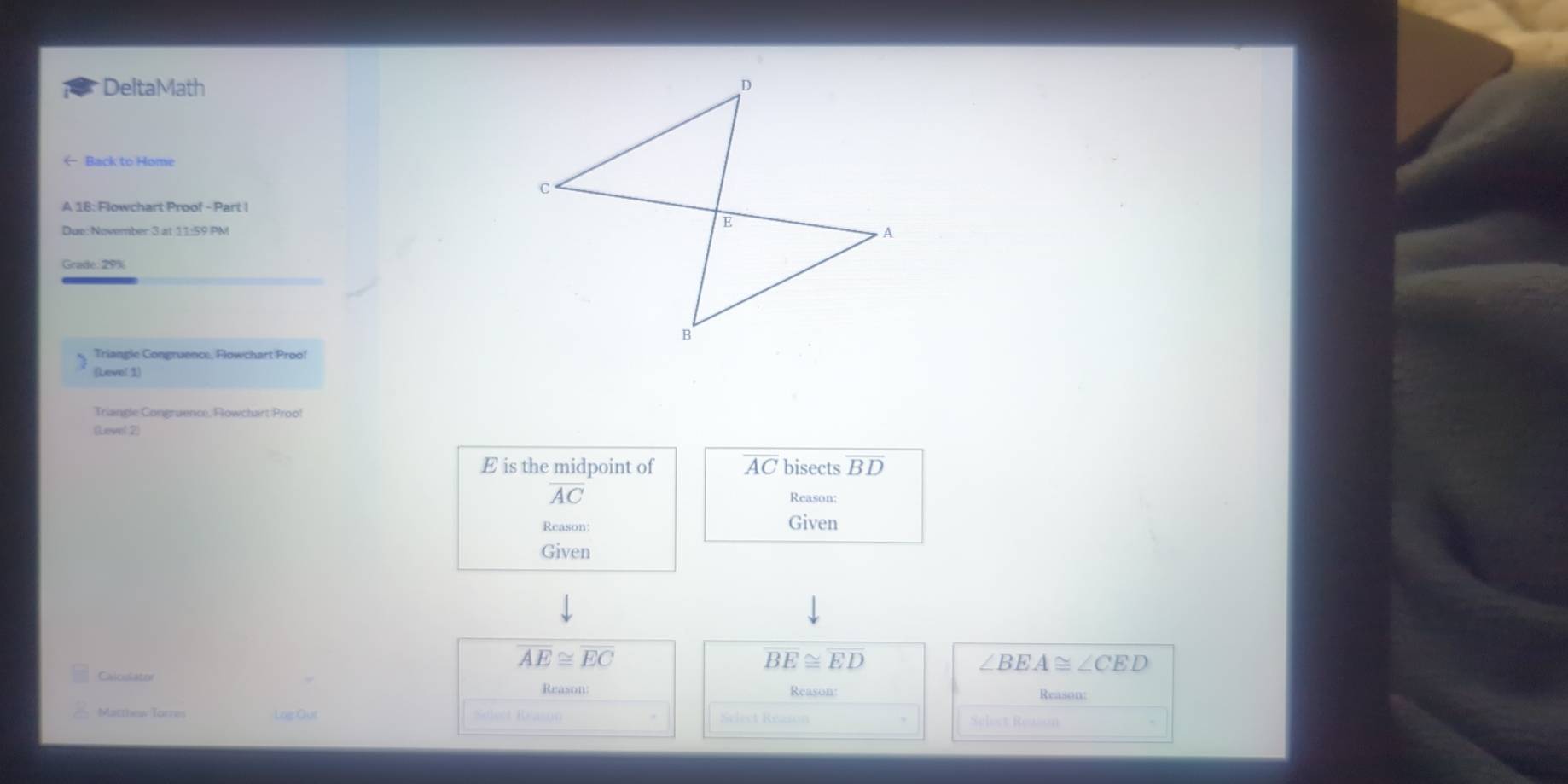 DeltaMath 
← Back to Home 
A 18: Flowchart Proof - Part ! 
Due: November 3 at 11:59 PM 
Grade: 29% 
Triangle Congruence, Flowchart Proo! 
Leve! 1) 
Gevel 2
E is the midpoint of overline AC bisects overline BD
overline AC
Reason: 
Reason: Given 
Given
AE≌ EC
overline BE≌ overline ED
∠ BEA≌ ∠ CED
Caloslator 
Reason: 
Reason 
Matthew Torres Log Cu Sleet Réason eleet Rézson Select Rewsón