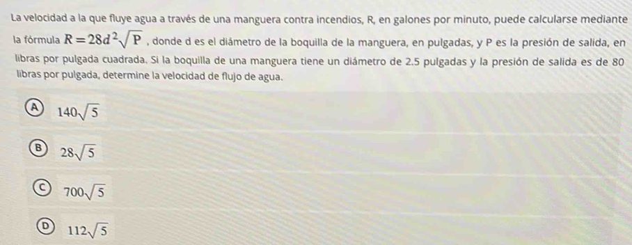 La velocidad a la que fluye agua a través de una manguera contra incendios, R, en galones por minuto, puede calcularse mediante
la fórmula R=28d^2sqrt(P) , donde d es el diámetro de la boquilla de la manguera, en pulgadas, y P es la presión de salida, en
libras por pulgada cuadrada. Si la boquilla de una manguera tiene un diámetro de 2.5 pulgadas y la presión de salida es de 80
libras por pulgada, determine la velocidad de flujo de agua.
A 140sqrt(5)
B 28sqrt(5)
700sqrt(5)
D 112sqrt(5)