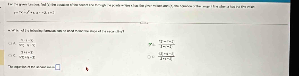 For the given function, find (a) the equation of the secant line through the points where x has the given values and (b) the equation of the tangent line when x has the first value.
y=f(x)=x^2+x; x=-2, x=2
a. Which of the following formulas can be used to find the slope of the secant line?
A.  (2-(-2))/f(2)-f(-2)   (f(2)-f(-2))/2-(-2) 
B.
C.  (2+(-2))/f(2)+f(-2)   (f(2)+f(-2))/2+(-2) 
D.
The equation of the secant line is □