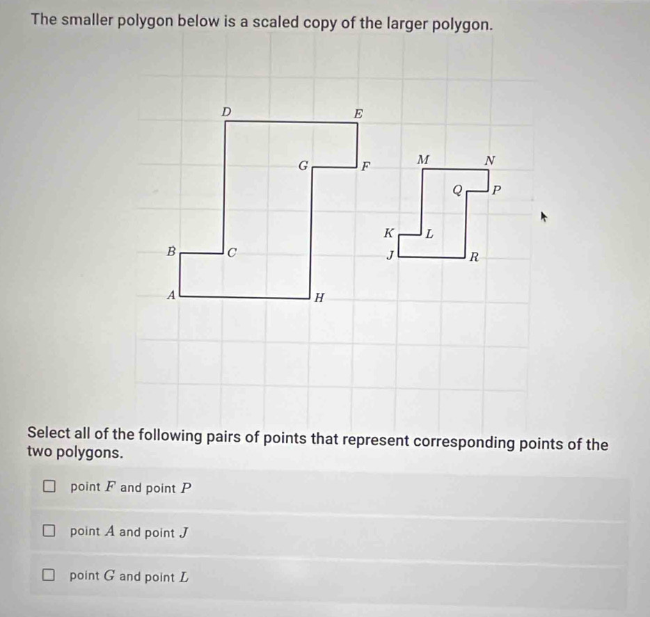 The smaller polygon below is a scaled copy of the larger polygon.
D
E
G F
B c
A
H
Select all of the following pairs of points that represent corresponding points of the
two polygons.
point F and point P
point A and point J
point G and point L