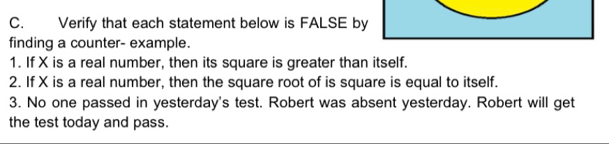 Verify that each statement below is FALSE by 
finding a counter- example. 
1. If X is a real number, then its square is greater than itself. 
2. If X is a real number, then the square root of is square is equal to itself. 
3. No one passed in yesterday's test. Robert was absent yesterday. Robert will get 
the test today and pass.