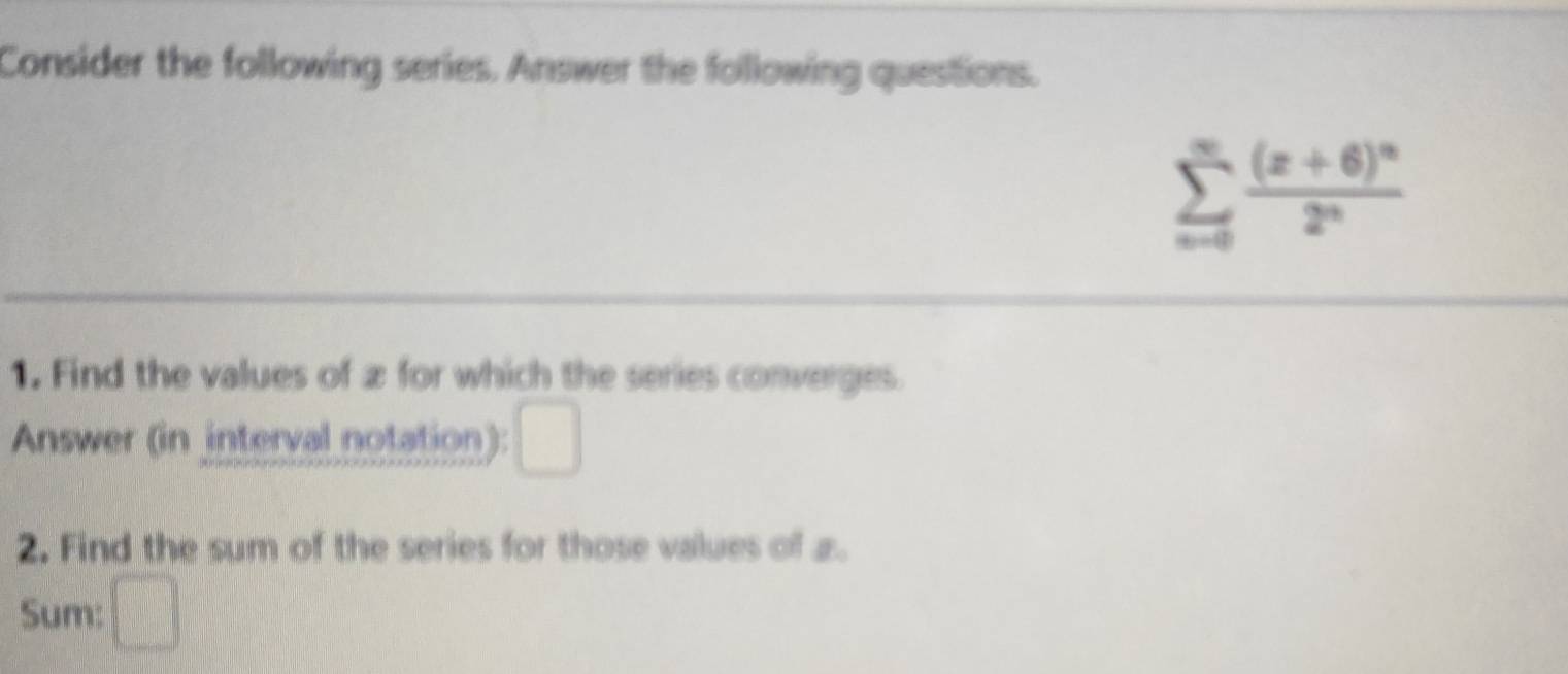 Consider the following series. Answer the following questions.
sumlimits _nto 0frac (x+6)^n2^n
1. Find the values of æ for which the series converges. 
Answer (in interval notation): □ 
2. Find the sum of the series for those values of a. 
Sum: