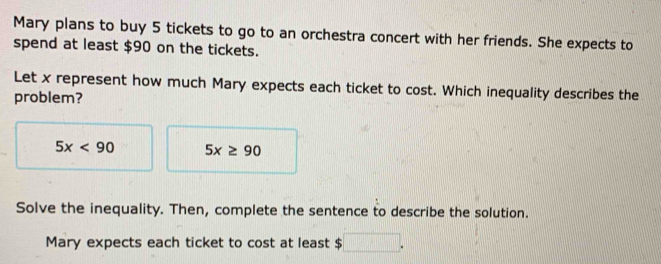 Mary plans to buy 5 tickets to go to an orchestra concert with her friends. She expects to 
spend at least $90 on the tickets. 
Let x represent how much Mary expects each ticket to cost. Which inequality describes the 
problem?
5x<90</tex> 5x≥ 90
Solve the inequality. Then, complete the sentence to describe the solution. 
Mary expects each ticket to cost at least $ 1000000