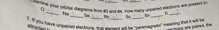 xamine your orbital diagrams from #3 and #4. How many unpaired electrons are present in: 
_Na _Se Rh Sc Sn _S_ 
7. If you have unpaired electrons. that element will be “paramagnetic” meaning that it will be 
attracted t lectrons are paired, the