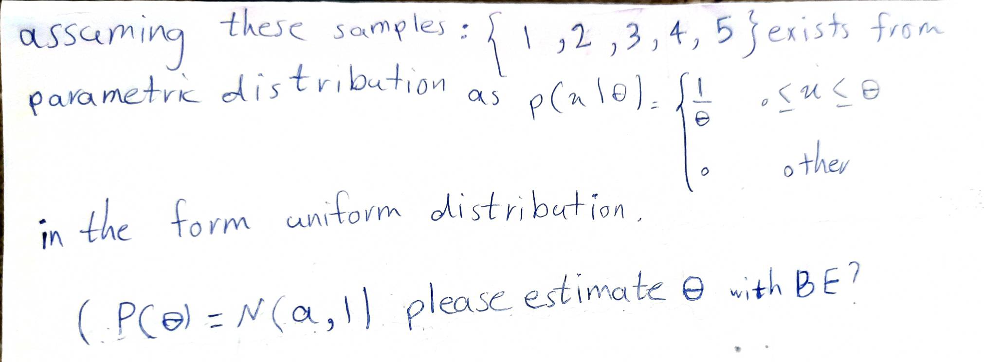  1,2,3,4,5
assuming these samples: exists from 
parametric distribution as
P(x|6)=beginarrayl  1/8 ,≤ x≤ 8 0otherendarray.
in the form aniform distribution.
(P(θ )=N(a,1) please estimate with BE?