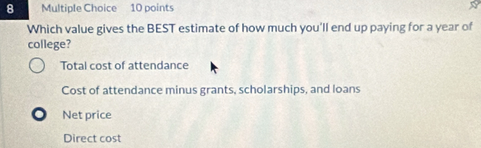 Which value gives the BEST estimate of how much you’ll end up paying for a year of
college?
Total cost of attendance
Cost of attendance minus grants, scholarships, and loans
Net price
Direct cost