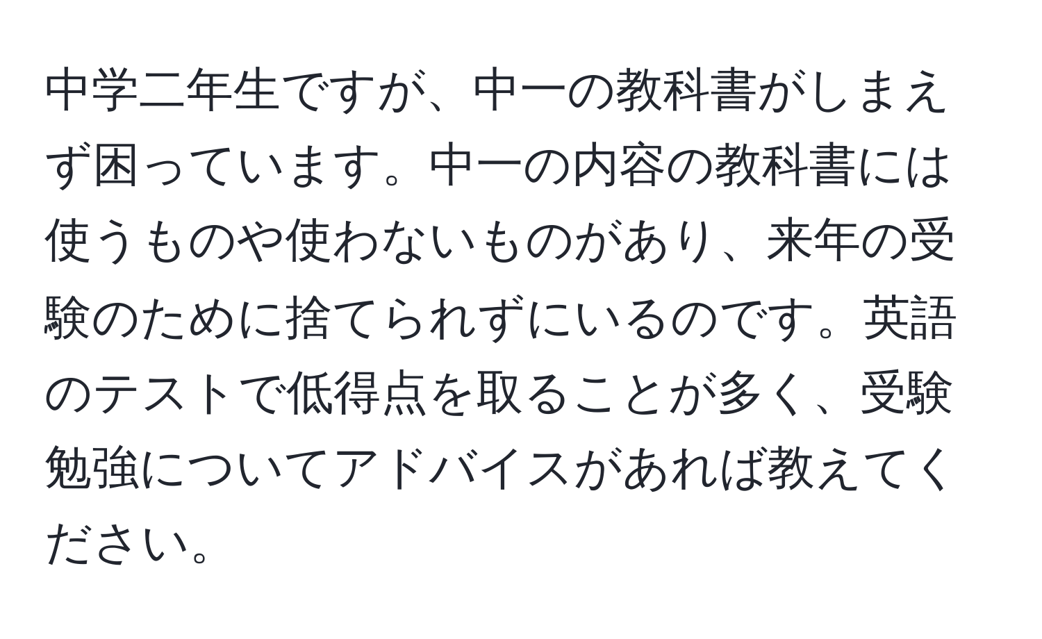 中学二年生ですが、中一の教科書がしまえず困っています。中一の内容の教科書には使うものや使わないものがあり、来年の受験のために捨てられずにいるのです。英語のテストで低得点を取ることが多く、受験勉強についてアドバイスがあれば教えてください。