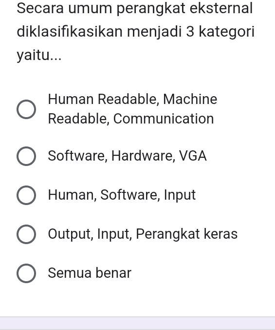 Secara umum perangkat eksternal
diklasifikasikan menjadi 3 kategori
yaitu...
Human Readable, Machine
Readable, Communication
Software, Hardware, VGA
Human, Software, Input
Output, Input, Perangkat keras
Semua benar