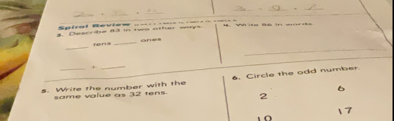 ' 
Spiral Review n 
3. Describe 83 in two other ways. 4. Write 86 in words 
_ 
tens _ones 
+ 
_ 
5. Write the number with the 6. Circle the odd number.
6
same value as 32 tens.
2
17
10