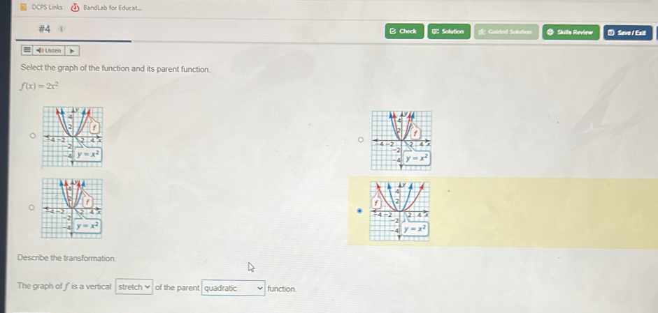 DCPS Links BandLab for Educat...
#4 # Skills Review ⑦ Save / Exit
B Check  Solution  Guided Solution
= • Listen
Select the graph of the function and its parent function.
f(x)=2x^2

。
Describe the transformation.
The graph of fis a vertical stretch of the parent quadratic function.