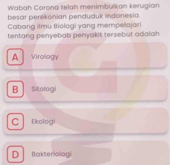 Wabah Corona telah menimbulkan kerugian
besar perekonian penduduk Indonesia.
Cabang ilmu Biologi yang mempelajari
tentang penyebab penyakit tersebut adalah
A *Virology
B Sitologi
Ekologi
D Bakteriologi