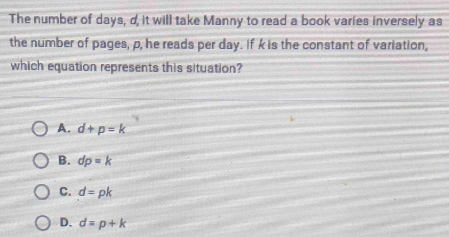 The number of days, d, it will take Manny to read a book varies inversely as
the number of pages, p; he reads per day. If k is the constant of variation,
which equation represents this situation?
A. d+p=k
B. dp=k
C. d=pk
D. d=p+k