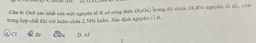 4, nhóm IIB. D. Ö31, cm
Câu 6: Oxit cao nhất của một nguyên tố R có công thức (R_2Ox) *Trong đó chứa 38,8% nguyên tổ đó, còn
trong hợp chất khí với hidro chứa 2,74% hidro. Xác định nguyên tổ R.
ACI Br XBa D. Al